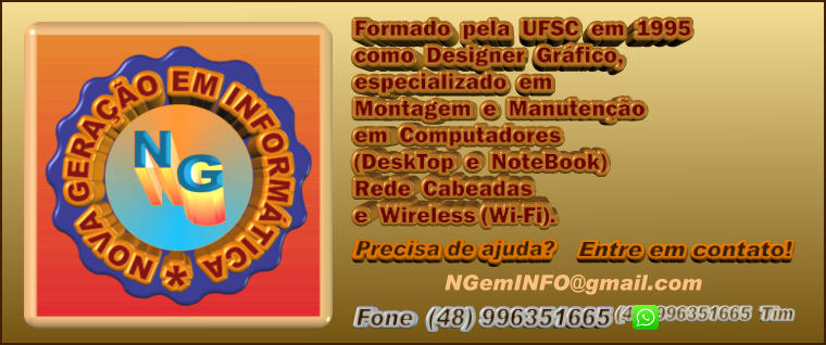 (48) 996351665  Tim Formado  pela  UFSC  em  1995 como  Designer  Gráfico,  especializado  em Montagem  e  Manutenção em  Computadores (DeskTop  e  NoteBook) Rede  Cabeadas e  Wireless (Wi-Fi).  Precisa de ajuda?  Entre em contato!  Fone  (48) 996351665 NGemINFO@gmail.com
