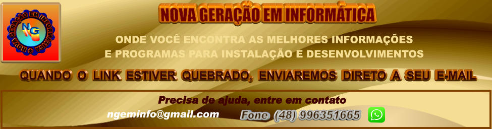 QUANDO  O  LINK  ESTIVER  QUEBRADO,  ENVIAREMOS  DIRETO  A  SEU  E-MAIL NOVA GERAÇÃO EM INFORMÁTICA Precisa de ajuda, entre em contato ngeminfo@gmail.com  Fone  (48) 996351665         ONDE VOCÊ ENCONTRA AS MELHORES INFORMAÇÕES  E PROGRAMAS PARA INSTALAÇÃO E DESENVOLVIMENTOS